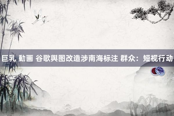 巨乳 動画 谷歌舆图改造涉南海标注 群众：短视行动