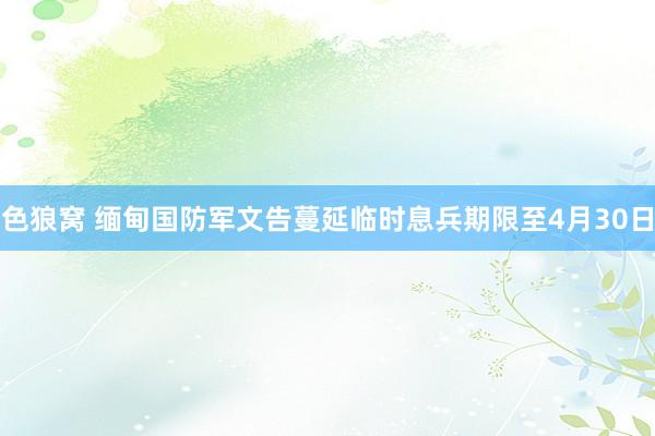色狼窝 缅甸国防军文告蔓延临时息兵期限至4月30日