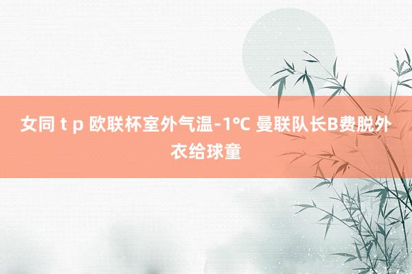 女同 t p 欧联杯室外气温-1℃ 曼联队长B费脱外衣给球童
