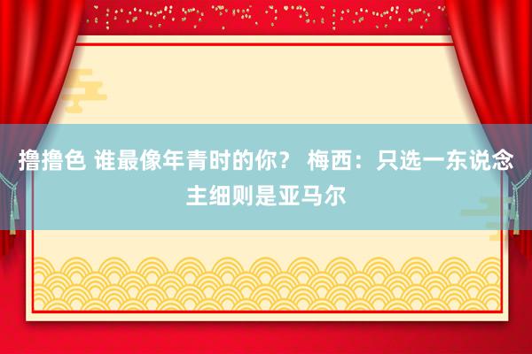 撸撸色 谁最像年青时的你？ 梅西：只选一东说念主细则是亚马尔