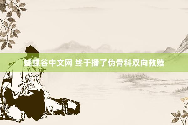 蝴蝶谷中文网 终于播了伪骨科双向救赎