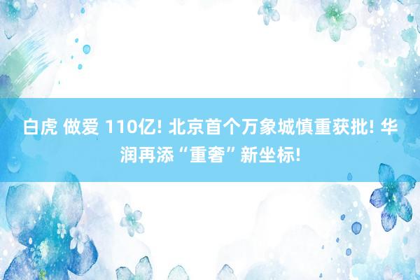 白虎 做爱 110亿! 北京首个万象城慎重获批! 华润再添“重奢”新坐标!