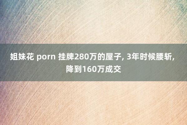 姐妹花 porn 挂牌280万的屋子, 3年时候腰斩, 降到160万成交