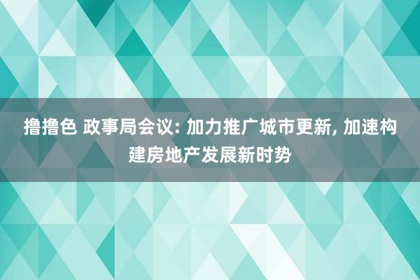 撸撸色 政事局会议: 加力推广城市更新, 加速构建房地产发展新时势