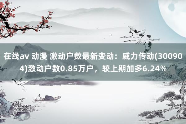 在线av 动漫 激动户数最新变动：威力传动(300904)激动户数0.85万户，较上期加多6.24%