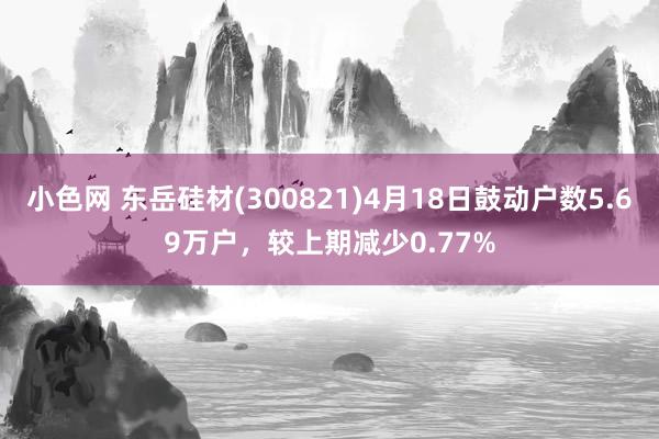 小色网 东岳硅材(300821)4月18日鼓动户数5.69万户，较上期减少0.77%