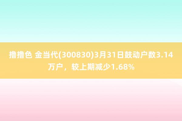 撸撸色 金当代(300830)3月31日鼓动户数3.14万户，较上期减少1.68%