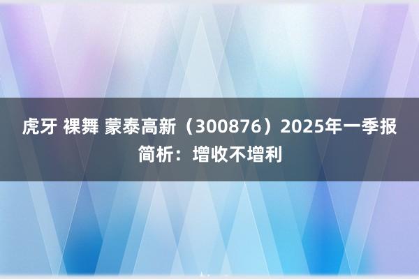 虎牙 裸舞 蒙泰高新（300876）2025年一季报简析：增收不增利