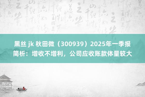 黑丝 jk 秋田微（300939）2025年一季报简析：增收不增利，公司应收账款体量较大