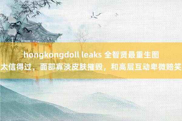 hongkongdoll leaks 全智贤最重生图太信得过，面部寡淡皮肤摧毁，和高层互动卑微赔笑